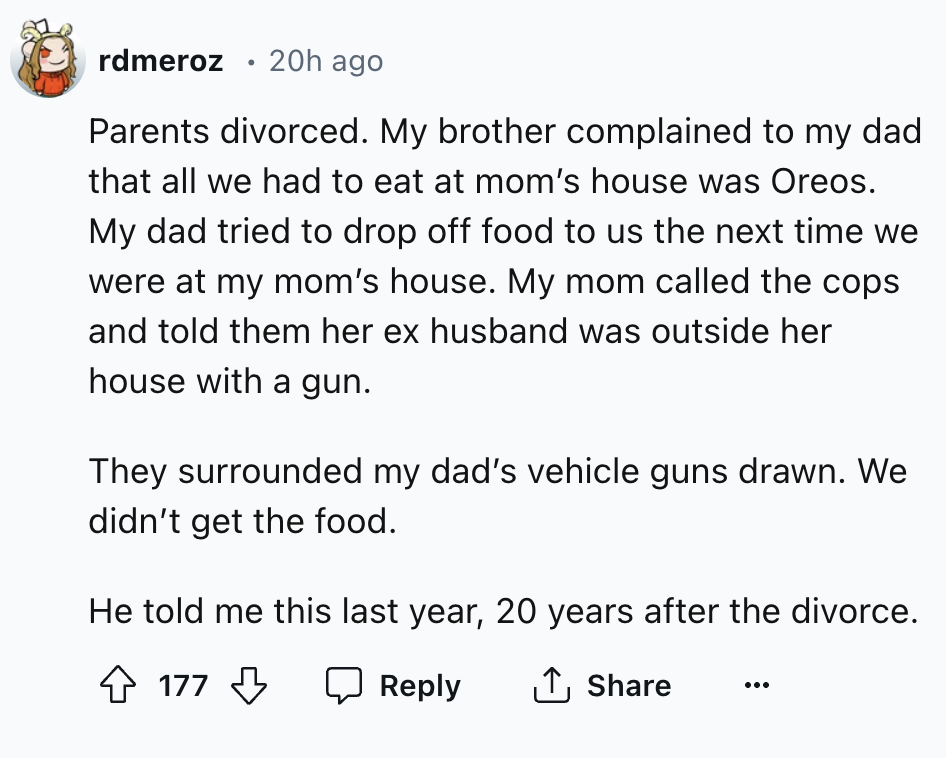 number - rdmeroz 20h ago . Parents divorced. My brother complained to my dad that all we had to eat at mom's house was Oreos. My dad tried to drop off food to us the next time we were at my mom's house. My mom called the cops and told them her ex husband 